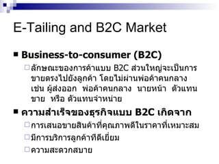 E-Tailing and B2C Market Business-to-consumer (B2C) ลักษณะของการค้าแบบ   B2C  ส่วนใหญ่จะเป็นการขายตรงไปยังลูกค้า   โดยไม่ผ่านพ่อค้าคนกลาง   เช่น   ผู้ส่งออก   พ่อค้าคนกลาง   นายหน้า   ตัวแทนขาย   หรือ   ตัวแทนจำหน่าย   ความสำเร็จของธุรกิจแบบ   B2C  เกิดจาก การเสนอขายสินค้าที่คุณภาพดีในราคาที่เหมาะสม มีการบริการลูกค้าทีดีเยี่ยม ความสะดวกสบาย 