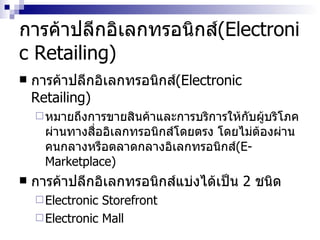 การค้าปลีกอิเลกทรอนิกส์ ( Electronic Retailing ) การค้าปลีกอิเลกทรอนิกส์ ( Electronic Retailing ) หมายถึงการขายสินค้าและการบริการให้กับผู้บริโภคผ่านทางสื่ออิเลกทรอนิกส์โดยตรง โดยไม่ต้องผ่านคนกลางหรือตลาดกลางอิเลกทรอนิกส์ (E-Marketplace)  การค้าปลีกอิเลกทรอนิกส์แบ่งได้เป็น  2  ชนิด Electronic Storefront Electronic Mall 