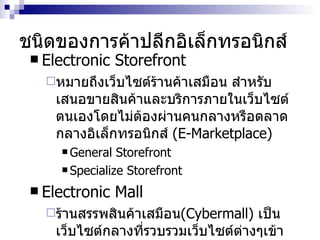 ชนิดของการค้าปลีกอิเล็กทรอนิกส์ Electronic Storefront หมายถึงเว็บไซต์ร้านค้าเสมือน สำหรับเสนอขายสินค้าและบริการภายในเว็บไซต์ตนเองโดยไม่ต้องผ่านคนกลางหรือตลาดกลางอิเล็กทรอนิกส์  (E-Marketplace) General Storefront Specialize Storefront Electronic Mall ร้านสรรพสินค้าเสมือน ( Cybermall )   เป็นเว็บไซต์กลางที่รวบรวมเว็บไซต์ต่างๆเข้าไว้ด้วยกัน เช่น  www.ebay.com 
