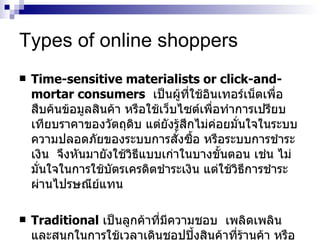 Types of online shoppers Time-sensitive materialists or click-and-mortar consumers   เป็นผู้ที่ใช้อินเทอร์เน็ตเพื่อสืบค้นข้อมูลสินค้า   หรือใช้เว็บไซต์เพื่อทำการเปรียบเทียบราคาของวัตถุดิบ   แต่ยังรู้สึกไม่ค่อยมั่นใจในระบบความปลอดภัยของระบบการสั่งซื้อ   หรือระบบการชำระเงิน   จึงหันมายังใช้วิธีแบบเก่าในบางขั้นตอน   เช่น   ไม่มั่นใจในการใช้บัตรเครดิตชำระเงิน   แต่ใช้วิธีการชำระผ่านไปรษณีย์แทน Traditional   เป็นลูกค้าที่มีความชอบ   เพลิดเพลิน   และสนุกในการใช้เวลาเดินชอปปิ้งสินค้าที่ร้านค้า   หรือห้างสรรพสินค้ามากกว่า   ซึ่งอาจจะไม่ยอมรับรูปแบบการซื้อขายในระบบ   Online 