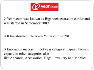 Yebhi.com was known as Bigshoebazaar.com earlier and
was started in September 2009.
It transformed into www.Yebhi.com in 2010.
Enormous success in footwear category inspired them to
expand in other categories also
like Apparels, Accessories, Bags, Jewellery and Mobiles.

 