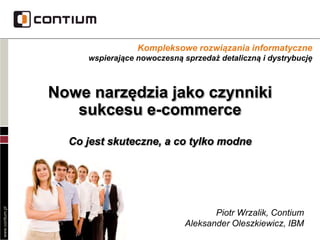 www.contium.pl
Nowe narzędzia jako czynniki
sukcesu e-commerce
Co jest skuteczne, a co tylko modne
Kompleksowe rozwiązania informatyczne
wspierające nowoczesną sprzedaż detaliczną i dystrybucję
Piotr Wrzalik, Contium
Aleksander Oleszkiewicz, IBM
 