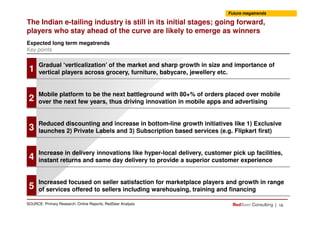 Gradual ‘verticalization’ of the market and sharp growth in size and importance of
vertical players across grocery, furniture, babycare, jewellery etc.
The Indian e-tailing industry is still in its initial stages; going forward,
players who stay ahead of the curve are likely to emerge as winners
Expected long term megatrends
Key points
Future megatrends
1
Mobile platform to be the next battleground with 80+% of orders placed over mobile
over the next few years, thus driving innovation in mobile apps and advertising2
| 16SOURCE: Primary Research; Online Reports; RedSeer Analysis
Reduced discounting and increase in bottom-line growth initiatives like 1) Exclusive
launches 2) Private Labels and 3) Subscription based services (e.g. Flipkart first)3
Increase in delivery innovations like hyper-local delivery, customer pick up facilities,
instant returns and same day delivery to provide a superior customer experience4
Increased focused on seller satisfaction for marketplace players and growth in range
of services offered to sellers including warehousing, training and financing5
 