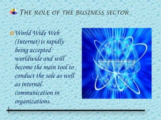 THE ROLE OF THE BUSINESS SECTOR


 World Wide    Web
 (Internet) is rapidly
 being accepted
 worldwide and will
 become the main tool to
 conduct the sale as well
 as internal
 communication in
 organizations.
 