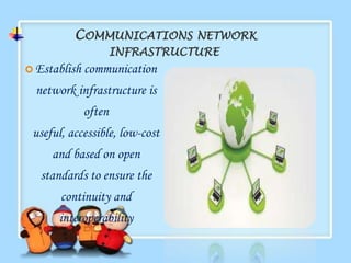 COMMUNICATIONS NETWORK
                      INFRASTRUCTURE
 Establish   communication
  network infrastructure is
              often
 useful, accessible, low-cost
     and based on open
   standards to ensure the
       continuity and
      interoperability
 