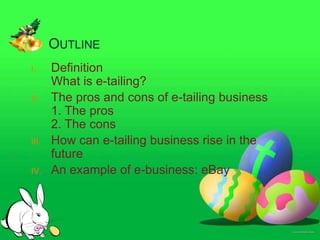 OUTLINE
I.     Definition
       What is e-tailing?
II.    The pros and cons of e-tailing business
       1. The pros
       2. The cons
III.   How can e-tailing business rise in the
       future
IV.    An example of e-business: eBay
 