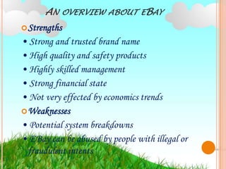 AN   OVERVIEW ABOUT EBAY
 Strengths
• Strong and trusted brand name
• High quality and safety products
• Highly skilled management
• Strong financial state
• Not very effected by economics trends
 Weaknesses
• Potential system breakdowns
• EBay can be abused by people with illegal or
  fraudulent intents
 