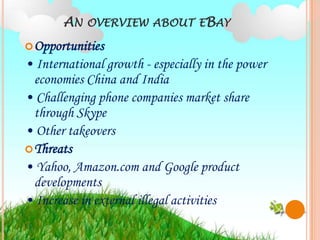 AN OVERVIEW ABOUT EBAY
 Opportunities
• International growth - especially in the power
  economies China and India
• Challenging phone companies market share
  through Skype
• Other takeovers
 Threats
• Yahoo, Amazon.com and Google product
  developments
• Increase in external illegal activities
 