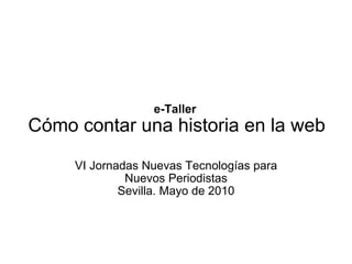 e-Taller  Cómo contar una historia en la web VI Jornadas Nuevas Tecnologías para Nuevos Periodistas Sevilla. Mayo de 2010 