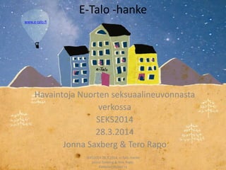 E-Talo -hanke
Havaintoja Nuorten seksuaalineuvonnasta
verkossa
SEKS2014
28.3.2014
Jonna Saxberg & Tero Rapo
SEKS2014 28.3.2014, e-Talo -hanke
Jonna Saxberg & Tero Rapo.
Kalliolan Nuoret ry
www.e-talo.fi
 