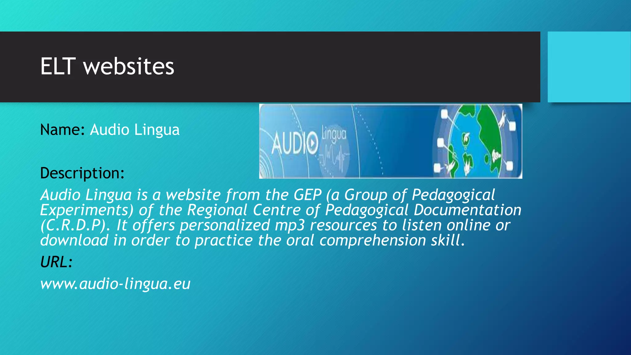 ELT websites
Name: Audio Lingua
Description:
Audio Lingua is a website from the GEP (a Group of Pedagogical
Experiments) of the Regional Centre of Pedagogical Documentation
(C.R.D.P). It offers personalized mp3 resources to listen online or
download in order to practice the oral comprehension skill.
URL:
www.audio-lingua.eu
 