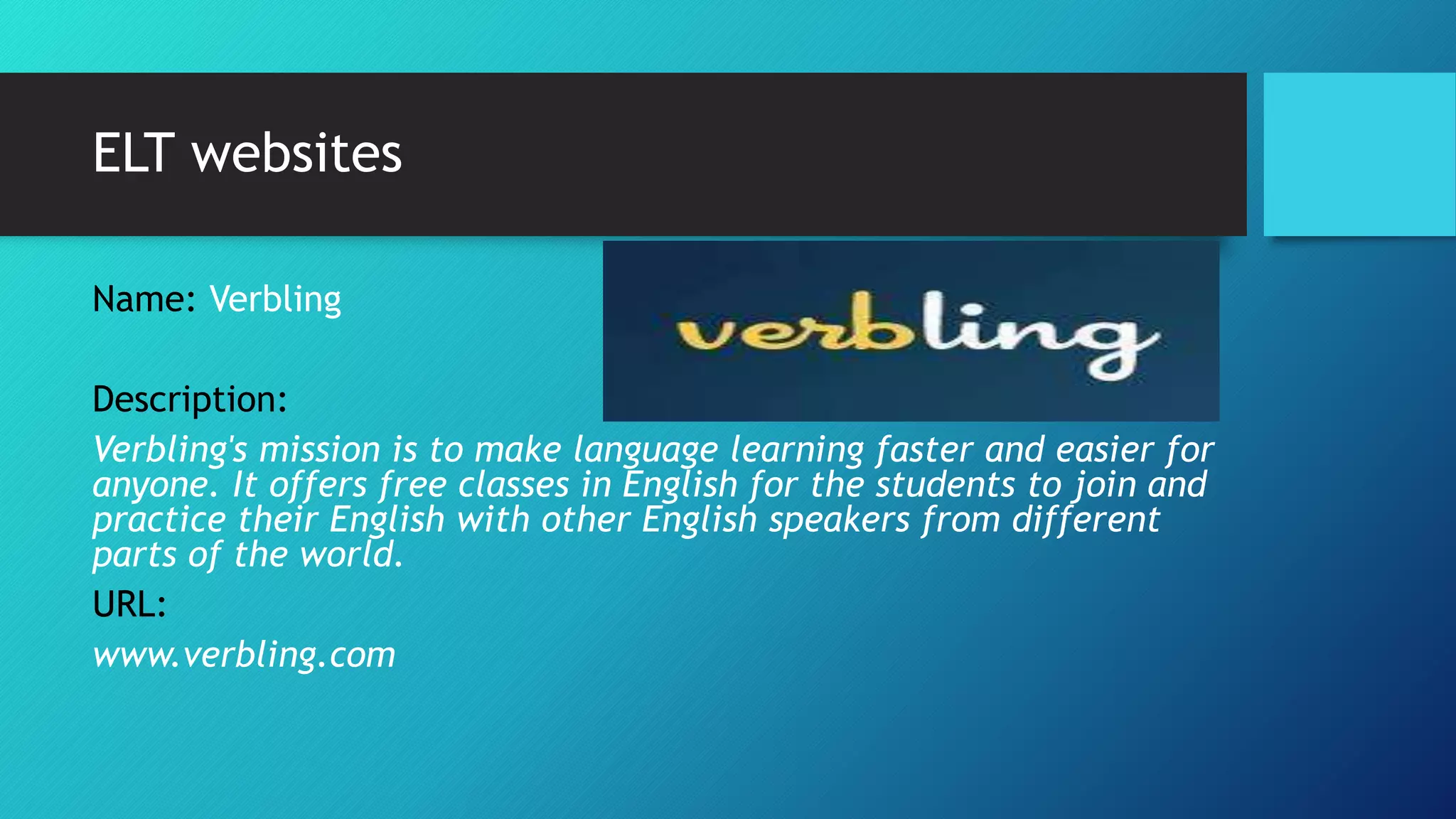 ELT websites
Name: Verbling
Description:
Verbling's mission is to make language learning faster and easier for
anyone. It offers free classes in English for the students to join and
practice their English with other English speakers from different
parts of the world.
URL:
www.verbling.com
 