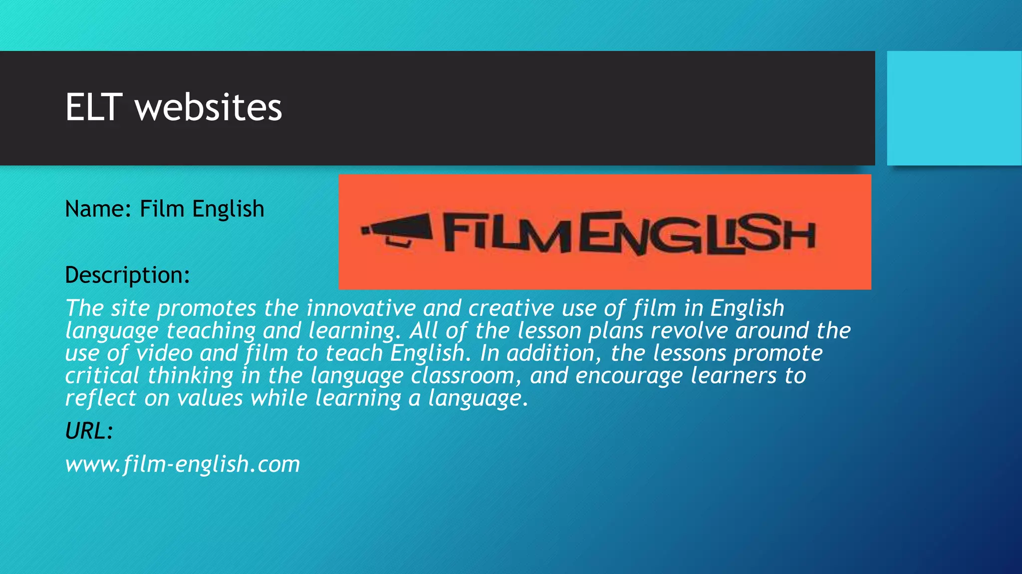 ELT websites
Name: Film English
Description:
The site promotes the innovative and creative use of film in English
language teaching and learning. All of the lesson plans revolve around the
use of video and film to teach English. In addition, the lessons promote
critical thinking in the language classroom, and encourage learners to
reflect on values while learning a language.
URL:
www.film-english.com
 