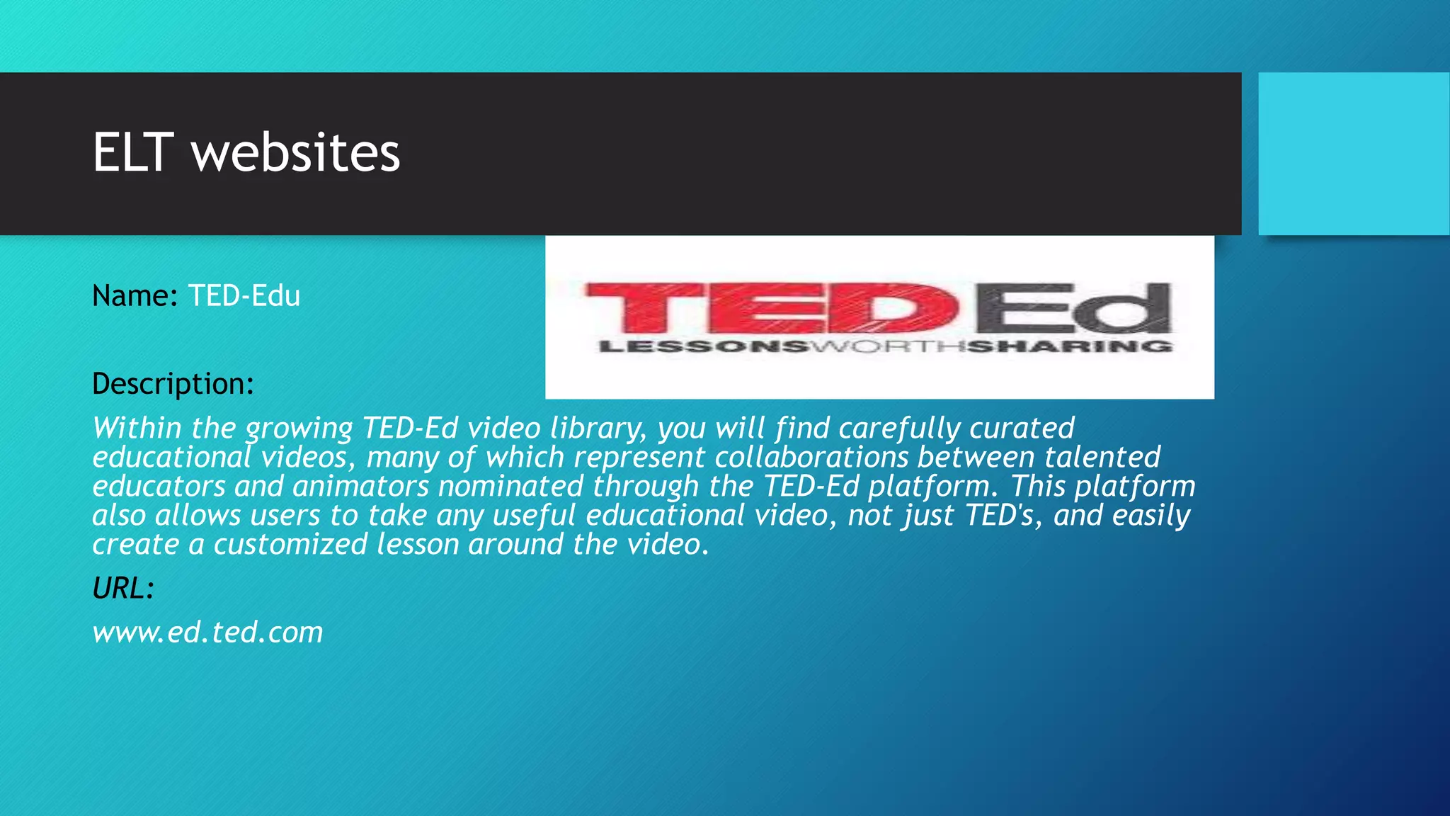 ELT websites
Name: TED-Edu
Description:
Within the growing TED-Ed video library, you will find carefully curated
educational videos, many of which represent collaborations between talented
educators and animators nominated through the TED-Ed platform. This platform
also allows users to take any useful educational video, not just TED's, and easily
create a customized lesson around the video.
URL:
www.ed.ted.com
 