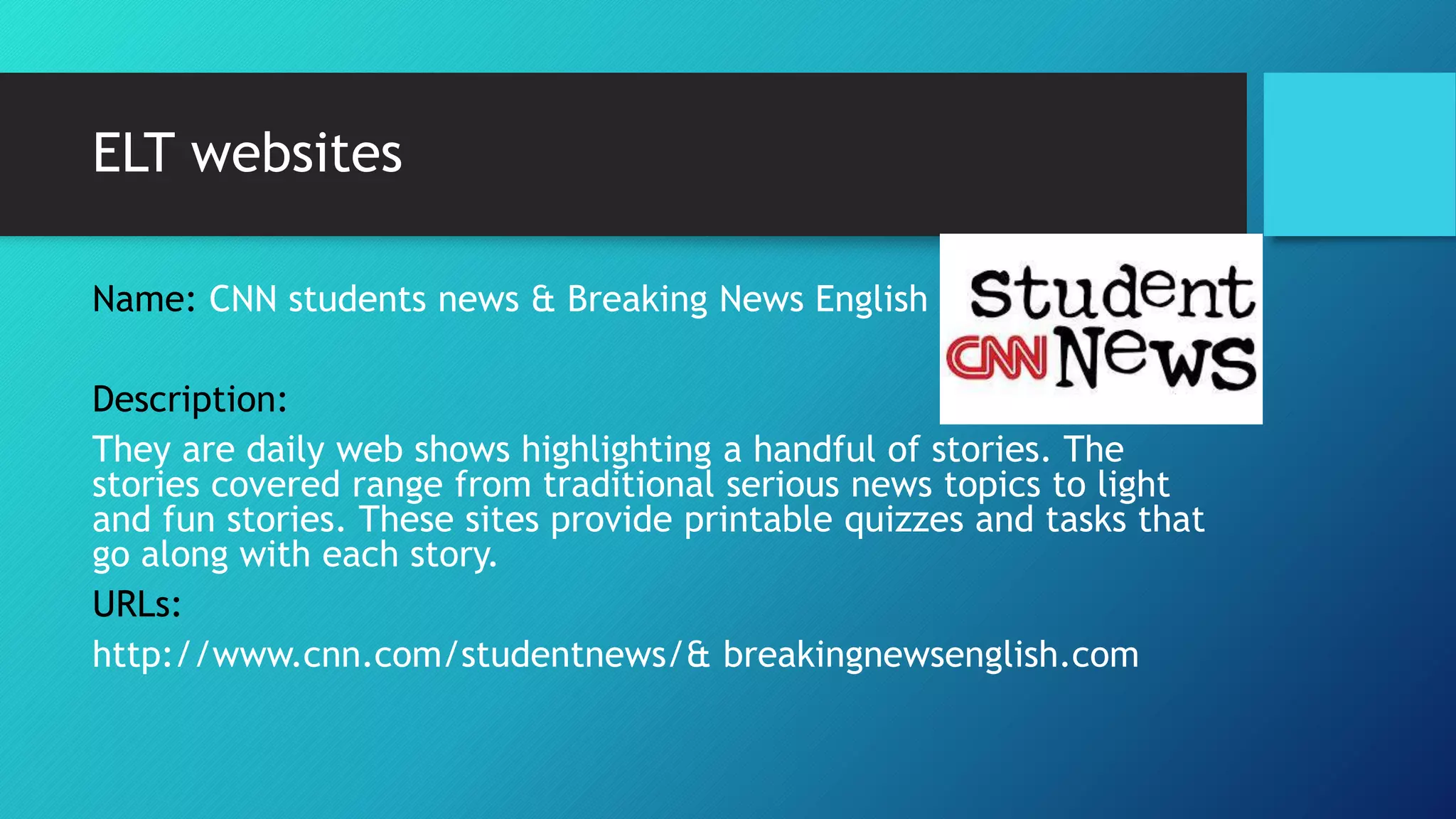 ELT websites
Name: CNN students news & Breaking News English
Description:
They are daily web shows highlighting a handful of stories. The
stories covered range from traditional serious news topics to light
and fun stories. These sites provide printable quizzes and tasks that
go along with each story.
URLs:
http://www.cnn.com/studentnews/& breakingnewsenglish.com
 