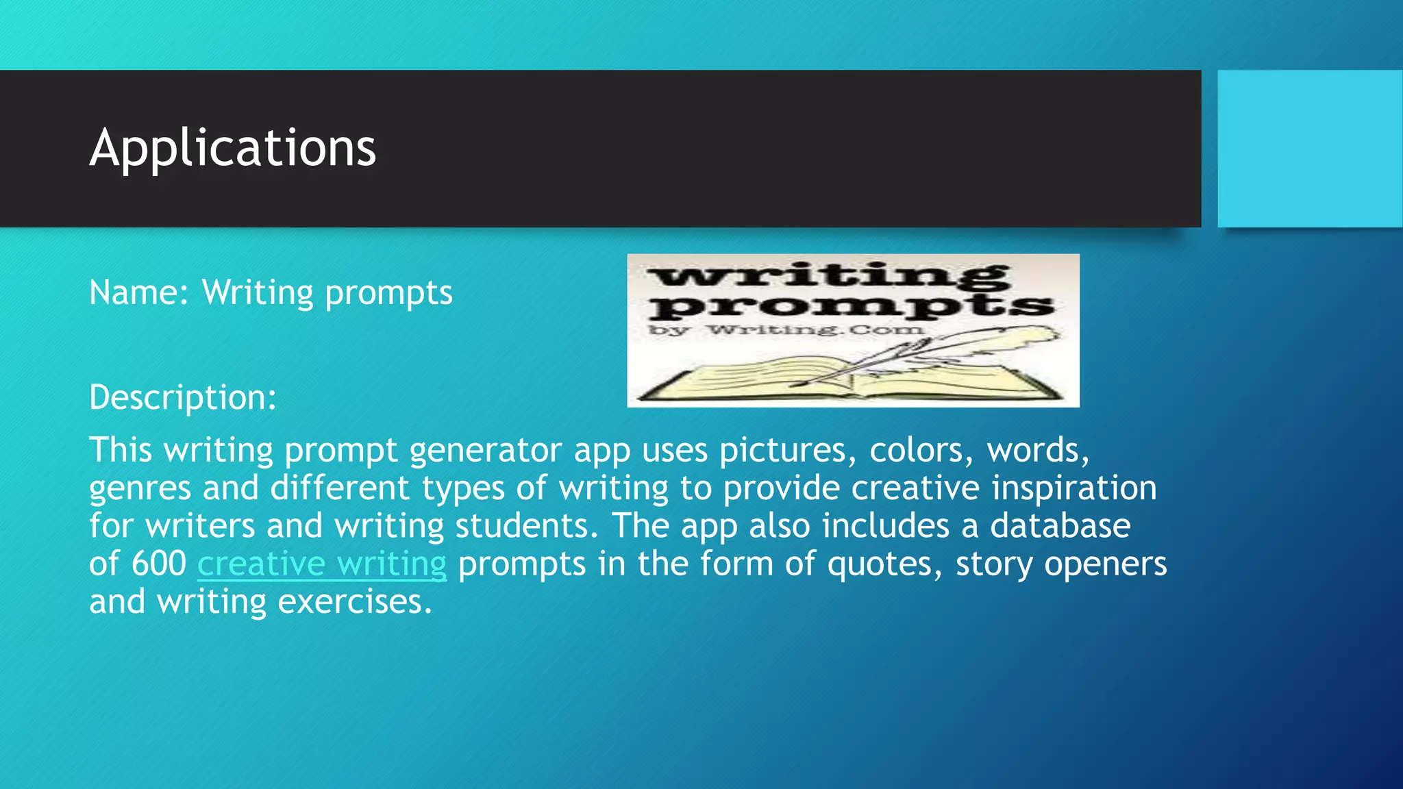 Applications
Name: Writing prompts
Description:
This writing prompt generator app uses pictures, colors, words,
genres and different types of writing to provide creative inspiration
for writers and writing students. The app also includes a database
of 600 creative writing prompts in the form of quotes, story openers
and writing exercises.
 