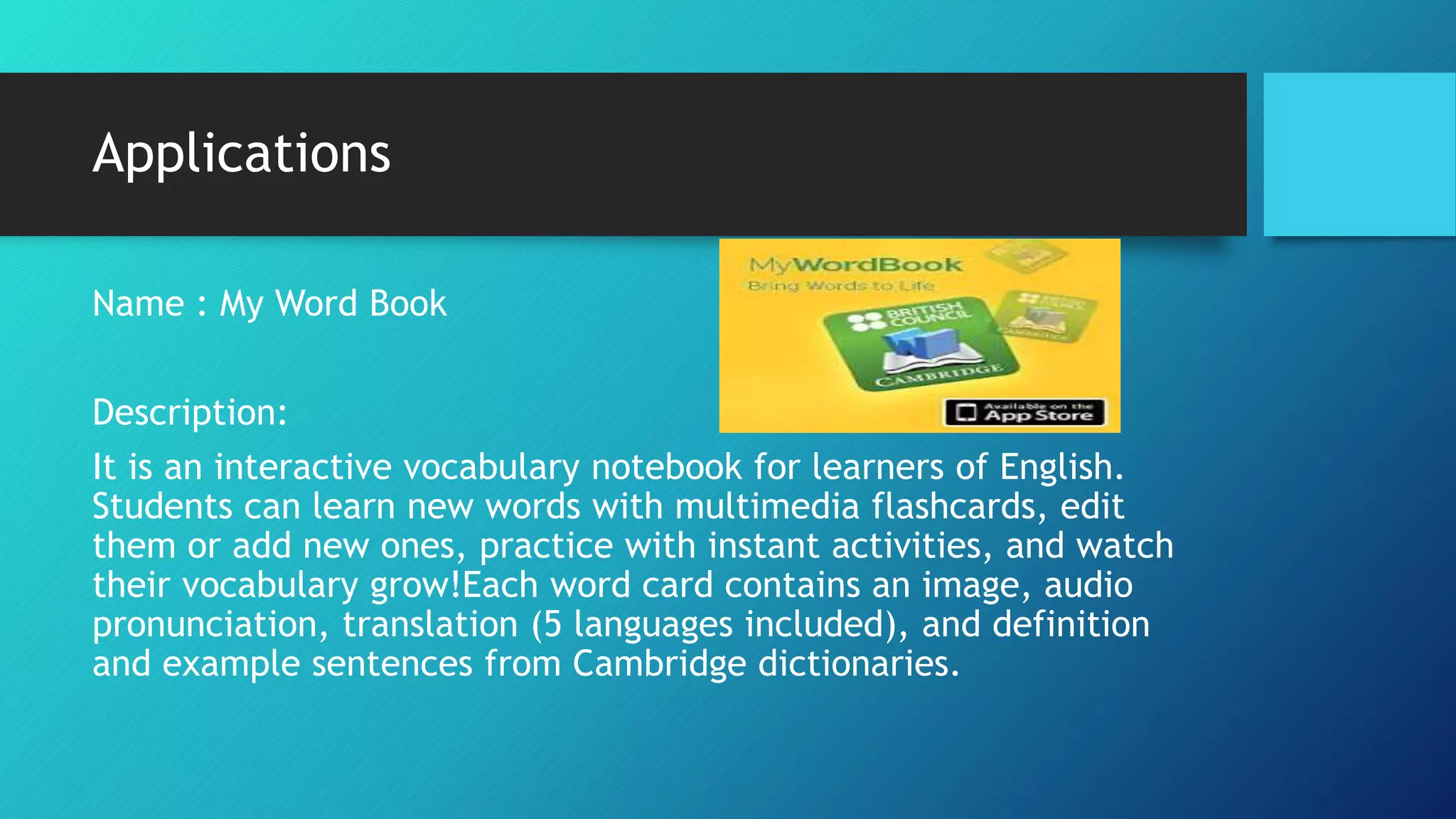 Applications
Name : My Word Book
Description:
It is an interactive vocabulary notebook for learners of English.
Students can learn new words with multimedia flashcards, edit
them or add new ones, practice with instant activities, and watch
their vocabulary grow!Each word card contains an image, audio
pronunciation, translation (5 languages included), and definition
and example sentences from Cambridge dictionaries.
 