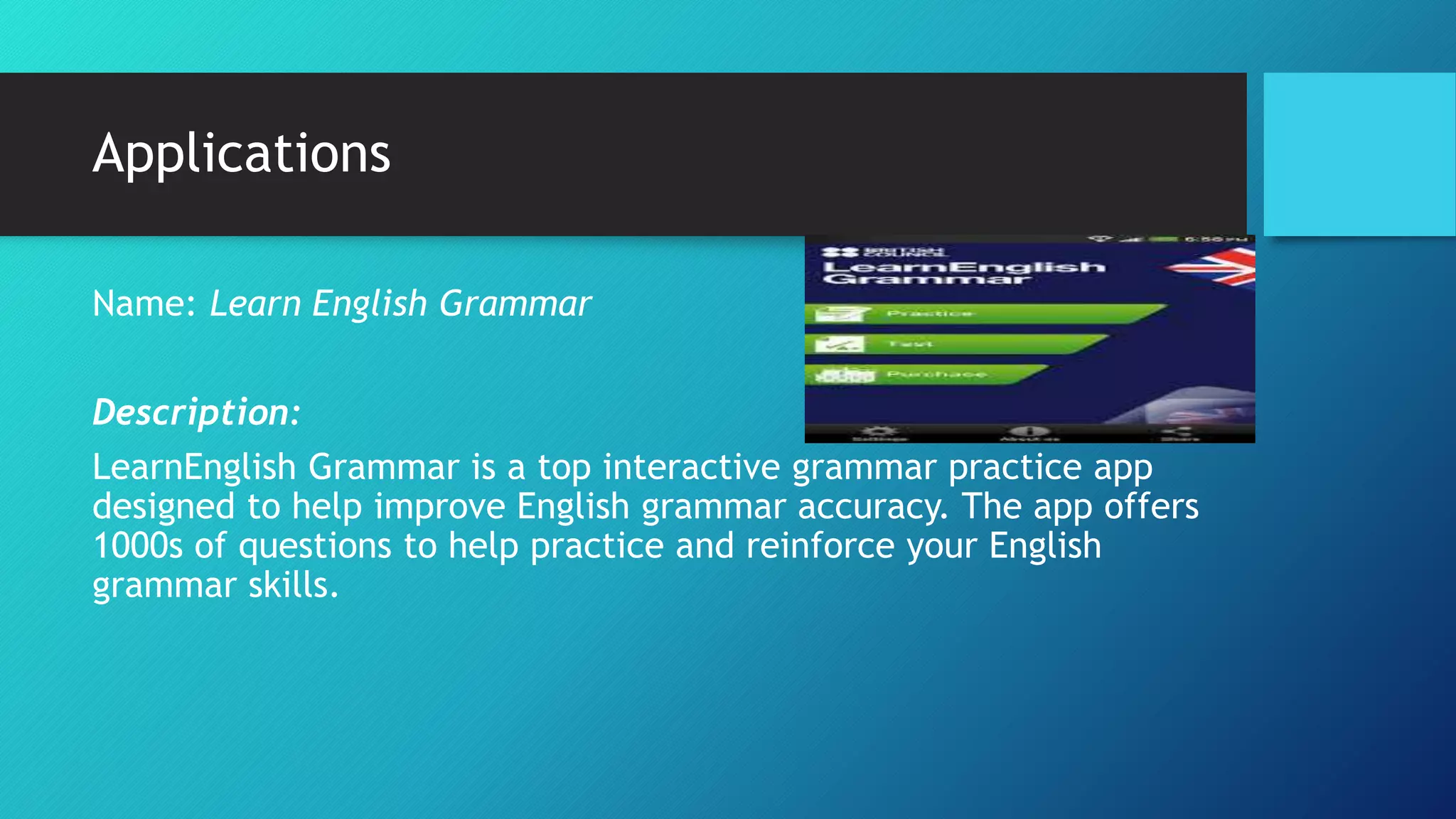Applications
Name: Learn English Grammar
Description:
LearnEnglish Grammar is a top interactive grammar practice app
designed to help improve English grammar accuracy. The app offers
1000s of questions to help practice and reinforce your English
grammar skills.
 