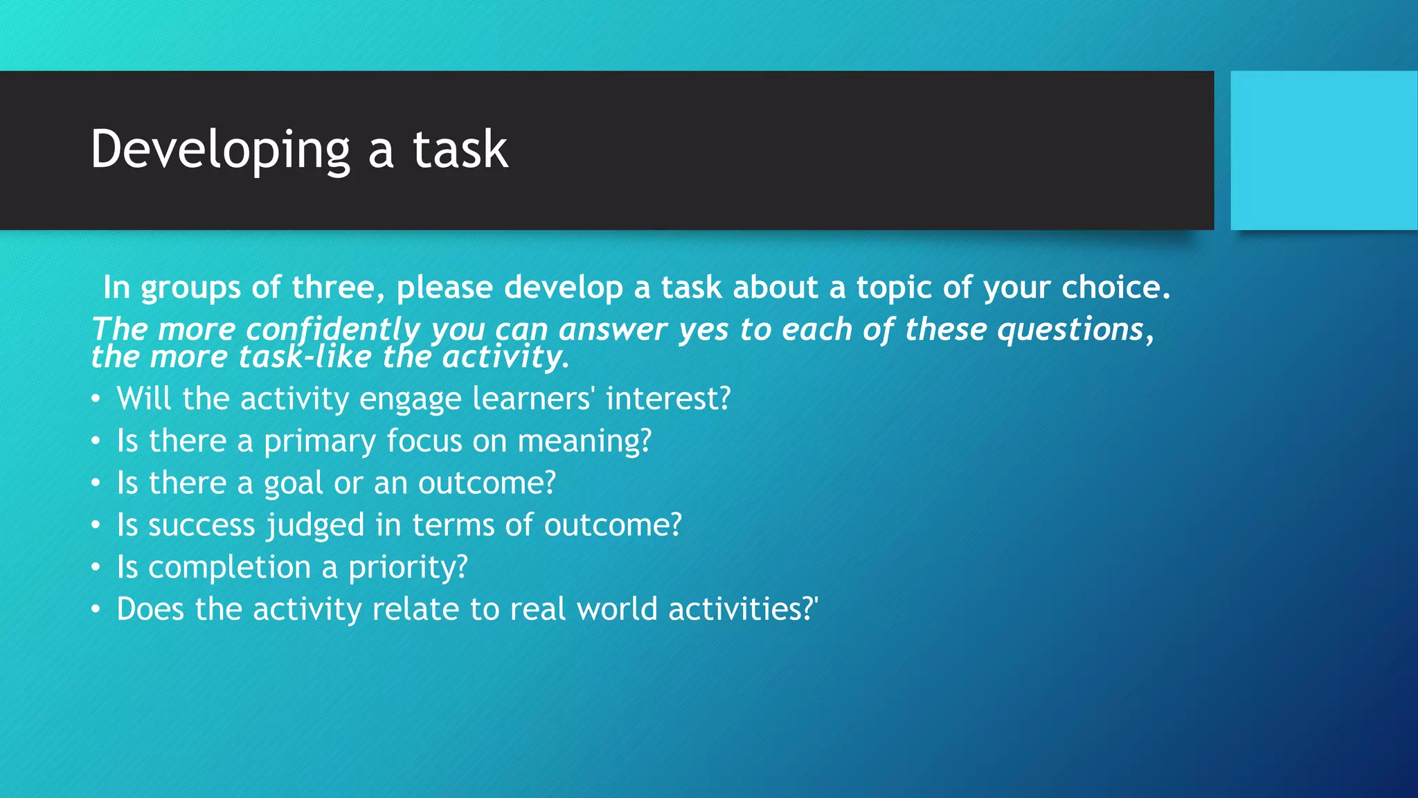 Developing a task
In groups of three, please develop a task about a topic of your choice.
The more confidently you can answer yes to each of these questions,
the more task-like the activity.
• Will the activity engage learners' interest?
• Is there a primary focus on meaning?
• Is there a goal or an outcome?
• Is success judged in terms of outcome?
• Is completion a priority?
• Does the activity relate to real world activities?'
 