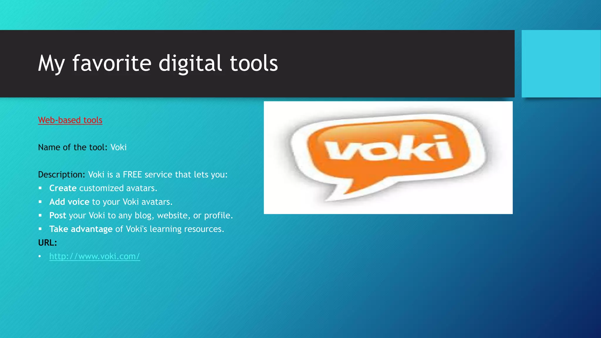 My favorite digital tools
Web-based tools
Name of the tool: Voki
Description: Voki is a FREE service that lets you:
 Create customized avatars.
 Add voice to your Voki avatars.
 Post your Voki to any blog, website, or profile.
 Take advantage of Voki's learning resources.
URL:
• http://www.voki.com/
 