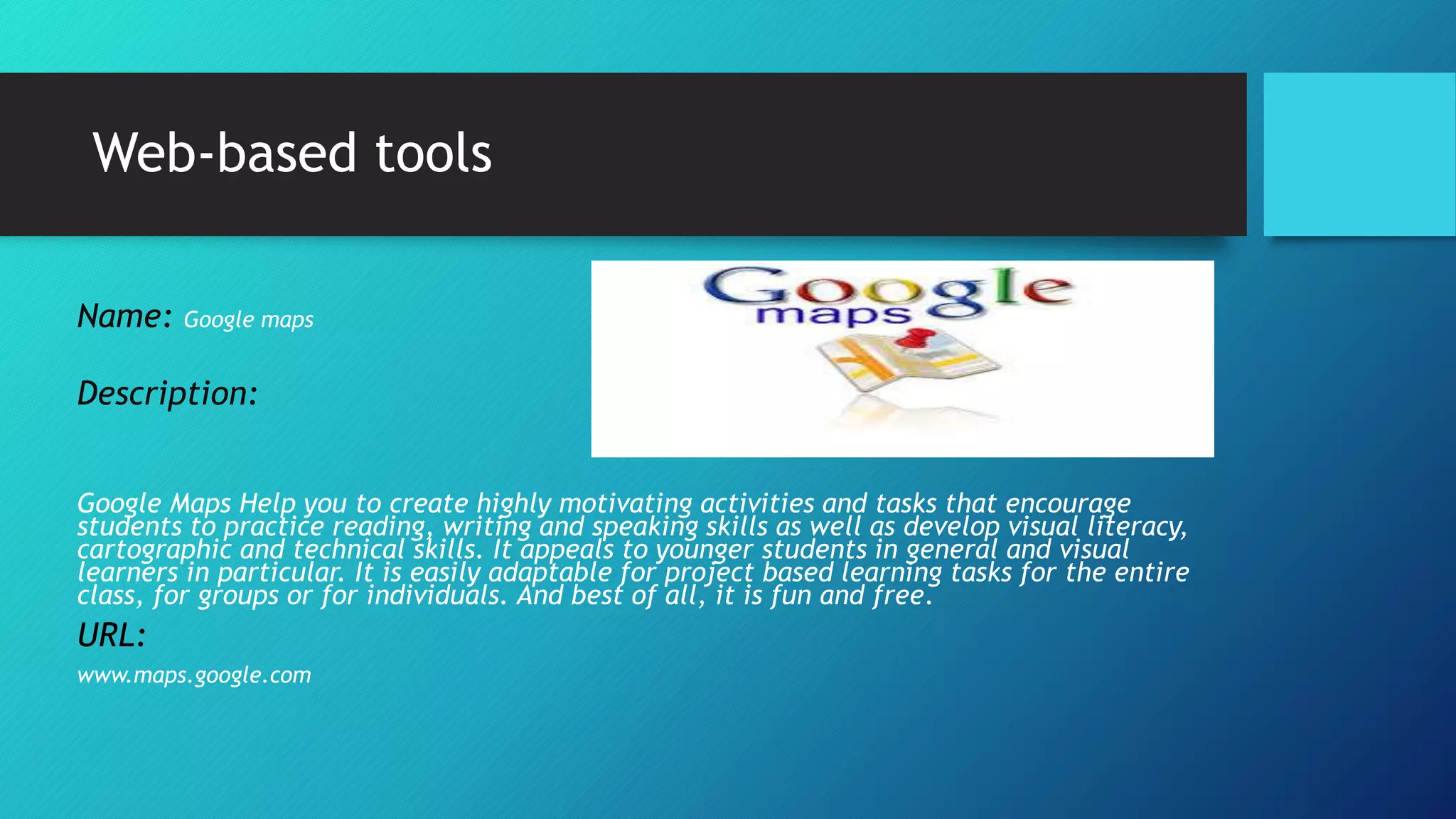 Web-based tools
Name: Google maps
Description:
Google Maps Help you to create highly motivating activities and tasks that encourage
students to practice reading, writing and speaking skills as well as develop visual literacy,
cartographic and technical skills. It appeals to younger students in general and visual
learners in particular. It is easily adaptable for project based learning tasks for the entire
class, for groups or for individuals. And best of all, it is fun and free.
URL:
www.maps.google.com
 