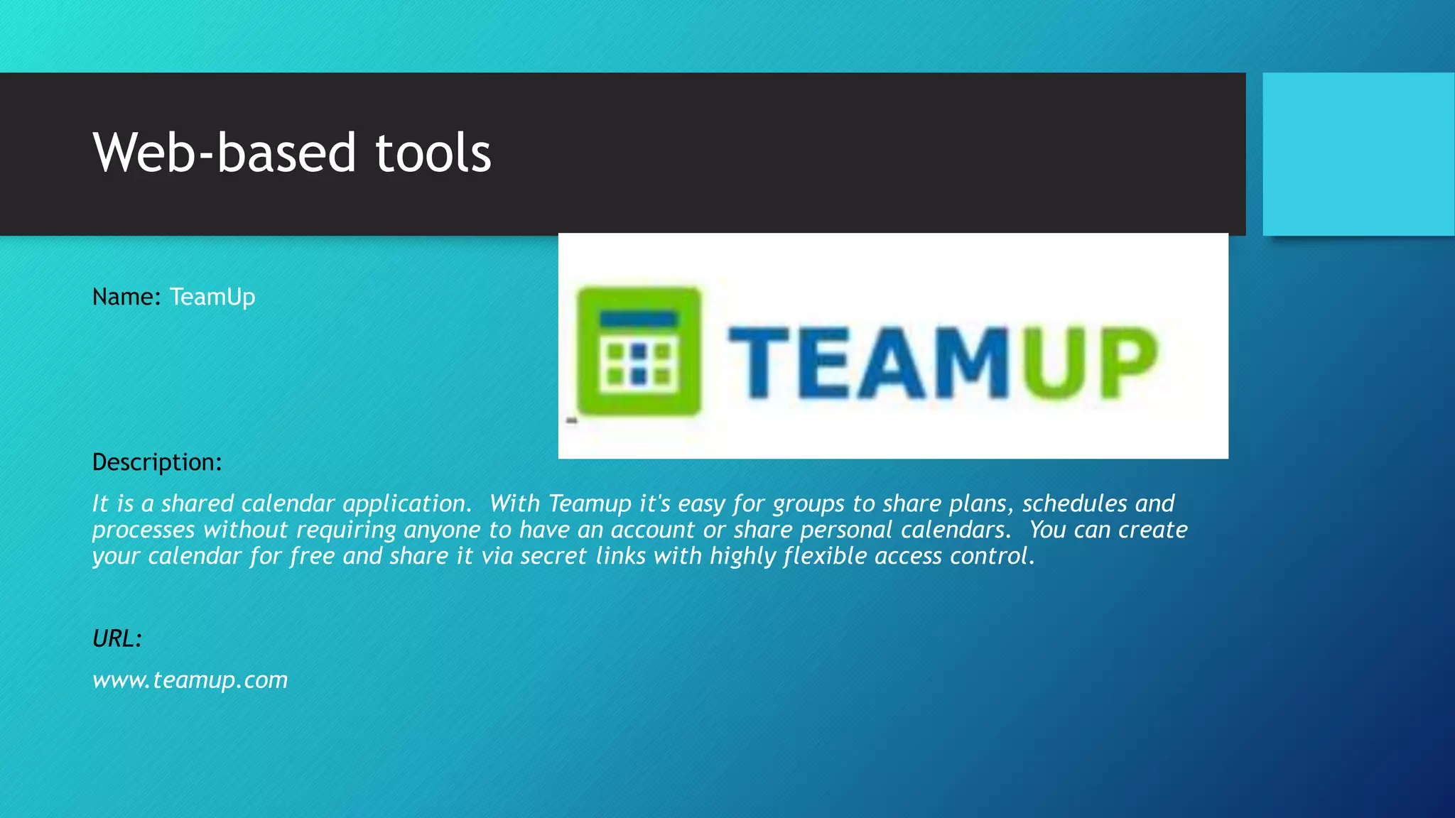 Web-based tools
Name: TeamUp
Description:
It is a shared calendar application. With Teamup it's easy for groups to share plans, schedules and
processes without requiring anyone to have an account or share personal calendars. You can create
your calendar for free and share it via secret links with highly flexible access control.
URL:
www.teamup.com
 