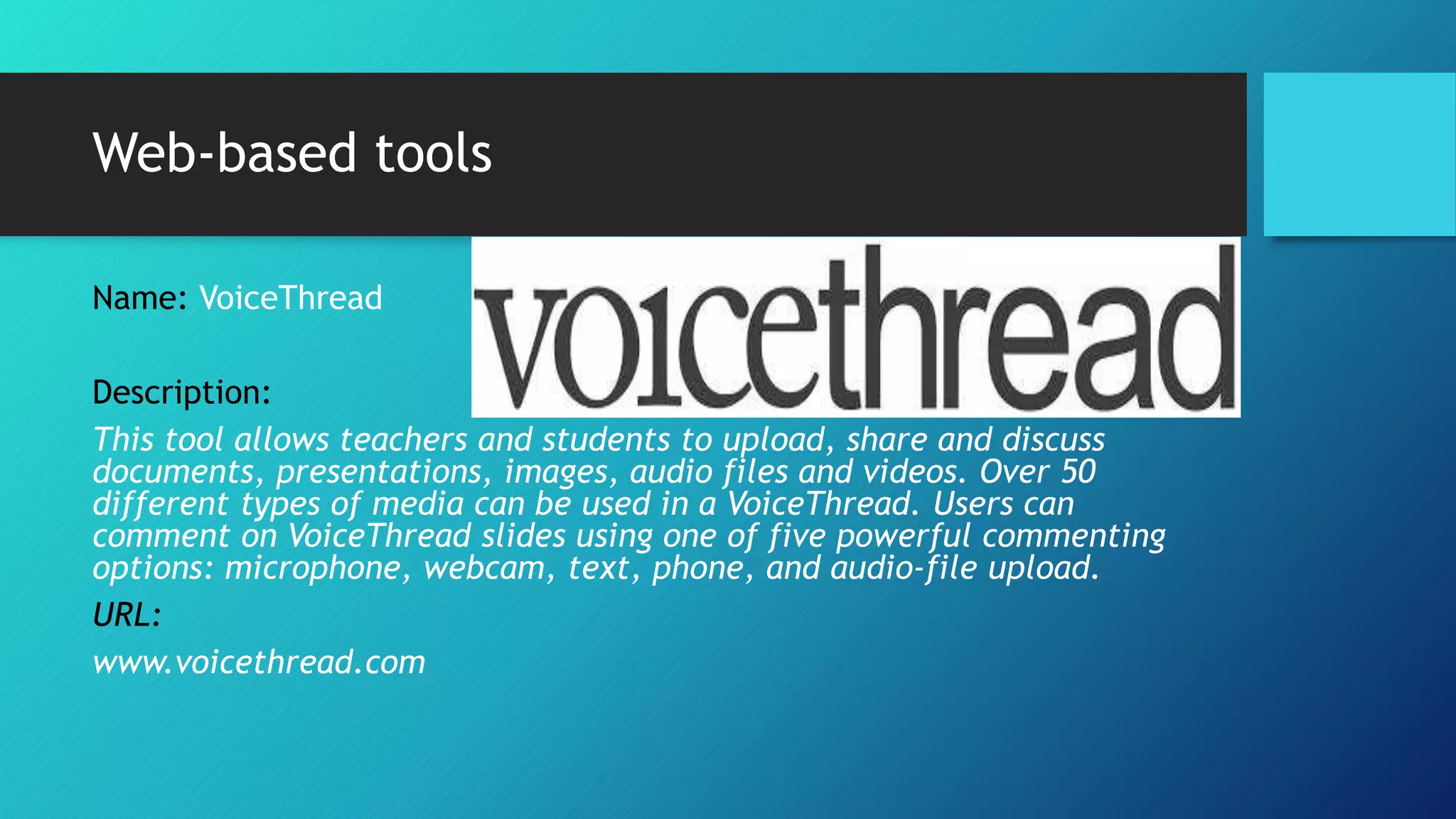 Web-based tools
Name: VoiceThread
Description:
This tool allows teachers and students to upload, share and discuss
documents, presentations, images, audio files and videos. Over 50
different types of media can be used in a VoiceThread. Users can
comment on VoiceThread slides using one of five powerful commenting
options: microphone, webcam, text, phone, and audio-file upload.
URL:
www.voicethread.com
 