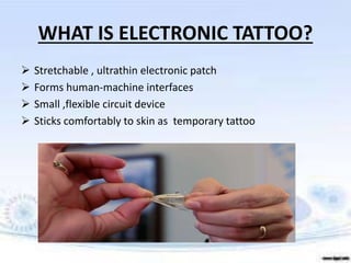 WHAT IS ELECTRONIC TATTOO?
 Stretchable , ultrathin electronic patch
 Forms human-machine interfaces
 Small ,flexible circuit device
 Sticks comfortably to skin as temporary tattoo
 