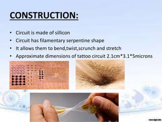 CONSTRUCTION:
• Circuit is made of sillicon
• Circuit has filamentary serpentine shape
• It allows them to bend,twist,scrunch and stretch
• Approximate dimensions of tattoo circuit 2.1cm*3.1*5microns
 