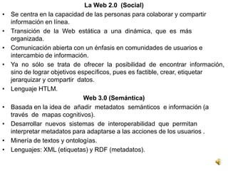 La Web 2.0 (Social)
•   Se centra en la capacidad de las personas para colaborar y compartir
    información en línea.
•   Transición de la Web estática a una dinámica, que es más
    organizada.
•   Comunicación abierta con un énfasis en comunidades de usuarios e
    intercambio de información.
•   Ya no sólo se trata de ofrecer la posibilidad de encontrar información,
    sino de lograr objetivos específicos, pues es factible, crear, etiquetar
    jerarquizar y compartir datos.
•   Lenguaje HTLM.
                               Web 3.0 (Semántica)
•   Basada en la idea de añadir metadatos semánticos e información (a
    través de mapas cognitivos).
•   Desarrollar nuevos sistemas de interoperabilidad que permitan
    interpretar metadatos para adaptarse a las acciones de los usuarios .
•   Minería de textos y ontologías.
•   Lenguajes: XML (etiquetas) y RDF (metadatos).
 