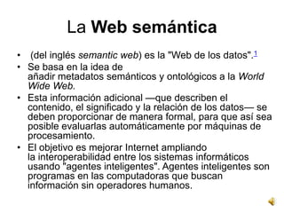 La Web semántica
• (del inglés semantic web) es la "Web de los datos".1
• Se basa en la idea de
  añadir metadatos semánticos y ontológicos a la World
  Wide Web.
• Esta información adicional —que describen el
  contenido, el significado y la relación de los datos— se
  deben proporcionar de manera formal, para que así sea
  posible evaluarlas automáticamente por máquinas de
  procesamiento.
• El objetivo es mejorar Internet ampliando
  la interoperabilidad entre los sistemas informáticos
  usando "agentes inteligentes". Agentes inteligentes son
  programas en las computadoras que buscan
  información sin operadores humanos.
 