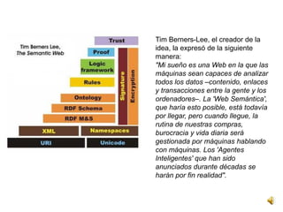 Tim Berners-Lee, el creador de la
idea, la expresó de la siguiente
manera:
"Mi sueño es una Web en la que las
máquinas sean capaces de analizar
todos los datos –contenido, enlaces
y transacciones entre la gente y los
ordenadores–. La 'Web Semántica',
que haría esto posible, está todavía
por llegar, pero cuando llegue, la
rutina de nuestras compras,
burocracia y vida diaria será
gestionada por máquinas hablando
con máquinas. Los 'Agentes
Inteligentes' que han sido
anunciados durante décadas se
harán por fin realidad".
 