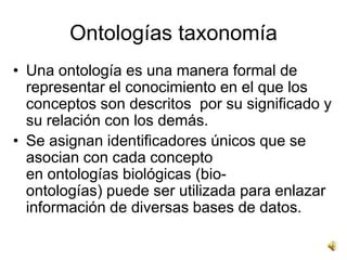 Ontologías taxonomía
• Una ontología es una manera formal de
  representar el conocimiento en el que los
  conceptos son descritos por su significado y
  su relación con los demás.
• Se asignan identificadores únicos que se
  asocian con cada concepto
  en ontologías biológicas (bio-
  ontologías) puede ser utilizada para enlazar
  información de diversas bases de datos.
 