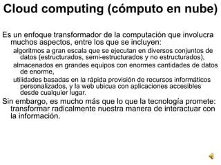Cloud computing (cómputo en nube)

Es un enfoque transformador de la computación que involucra
  muchos aspectos, entre los que se incluyen:
   algoritmos a gran escala que se ejecutan en diversos conjuntos de
      datos (estructurados, semi-estructurados y no estructurados),
   almacenados en grandes equipos con enormes cantidades de datos
      de enorme,
   utilidades basadas en la rápida provisión de recursos informáticos
      personalizados, y la web ubicua con aplicaciones accesibles
      desde cualquier lugar.
Sin embargo, es mucho más que lo que la tecnología promete:
  transformar radicalmente nuestra manera de interactuar con
  la información.
 