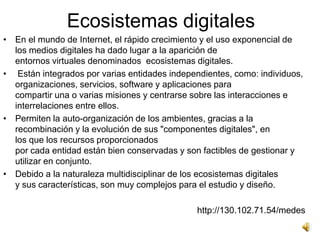Ecosistemas digitales
• En el mundo de Internet, el rápido crecimiento y el uso exponencial de
  los medios digitales ha dado lugar a la aparición de
  entornos virtuales denominados ecosistemas digitales.
• Están integrados por varias entidades independientes, como: individuos,
  organizaciones, servicios, software y aplicaciones para
  compartir una o varias misiones y centrarse sobre las interacciones e
  interrelaciones entre ellos.
• Permiten la auto-organización de los ambientes, gracias a la
  recombinación y la evolución de sus "componentes digitales", en
  los que los recursos proporcionados
  por cada entidad están bien conservadas y son factibles de gestionar y
  utilizar en conjunto.
• Debido a la naturaleza multidisciplinar de los ecosistemas digitales
  y sus características, son muy complejos para el estudio y diseño.

                                               http://130.102.71.54/medes
 