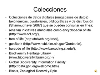Colecciones
• Colecciones de datos digitales (megabases de datos)
  taxonómicas, curatoriales, bibliográficas y de distribución
  (Shanmughavel 2007) que se pueden consultar en línea;
• resaltan iniciativas mundiales como encyclopedia of life
  (http://www.eol.org/),
• tree of life (http://tolweb.org/tree/),
• genBank (http://www.ncbi.nlm.nih.gov/Genbank/),
• barcode of life (http://www.barcoding.si.edu/),
• Biodiversity Heritage Library
  (www.biodiversitylibrary.org/) y
• Global Biodiversity Information Facility
  (http://data.gbif.org/welcome.htm).
• Biosis, Zoological Record y Epic
 
