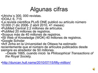 Algunas cifras
•Ulrichs´s 300, 000 revistas.
•DOAJ: 6, 715
•La revista científica PLoS ONE publicó su artículo número
10.000 (1 dic 2006- 2 abril 2010, 41 meses)
•PubMed Central 2.2 millones de artículos.
•PubMed 20 millones de registros.
•Scopus más de 40 millones de registros.
•ISI Web of Knowledge (WOK) 40 millones de registros.
•Google Scholar
•Arif Jinha en la Universidad de Ottawa ha estimado
recientemente que el número de artículos publicados desde
siempre es alrededor de 50 millones.
   –Desde 1665, cuando inició la Philosophical Transactions of
   the Royal Society,
•http://duncan.hull.name/2010/07/15/fifty-million/
 