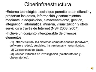 Ciberinfraestructura
•Entorno tecnológico-social que permite crear, difundir y
preservar los datos, información y conocimientos
mediante la adquisición, almacenamiento, gestión,
integración, informática, minería, visualización y otros
servicios a través de Internet (NSF 2003, 2007).
•Incluye un conjunto interoperable de diversos
elementos:
  –1) Infraestructura, los sistemas computacionales (hardware,
  software y redes), servicios, instrumentos y herramientas.
  –2) Colecciones de datos.
  –3) Grupos virtuales de investigación (colaboratorios y
  observatorios).
 