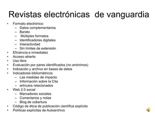 Revistas electrónicas de vanguardia
•    Formato electrónico
       – Datos complementarios
       – Barato
       – Múltiples formatos
       – Identificadores digitales
       – Interactividad
       – Sin límites de extensión
•    Eficiencia e inmediatez
•    Acceso abierto
•    Uso libre
•    Evaluación por pares identificados (no anónimos)
•    Indización y archivo en bases de datos
•    Indicadores bibliométricos
       – Las medidas de impacto
       – Información sobre la Cita
       – artículos relacionados
•    Web 2.0 social
       – Marcadores sociales
       – Comentarios y notas
       – Blog de ​cobertura
•    Código de ética de publicación científica explícito
•    Políticas explícitas de Autoarchivo
 