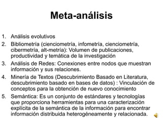 Meta-análisis
1. Análisis evolutivos
2. Bibliometría (cienciometría, infometría, cienciometría,
   cibermetría, alt-metría): Volumen de publicaciones,
   productividad y temática de la investigación
3. Análisis de Redes: Conexiones entre nodos que muestran
   información y sus relaciones.
4. Minería de Textos (Descubrimiento Basado en Literatura,
   descubrimiento basado en bases de datos) : Vinculación de
   conceptos para la obtención de nuevo conocimiento
5. Semántica: Es un conjunto de estándares y tecnologías
   que proporciona herramientas para una caracterización
   explícita de la semántica de la información para encontrar
   información distribuida heterogéneamente y relacionada.
 