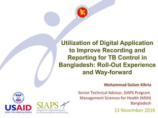 Utilization of Digital Application
to Improve Recording and
Reporting for TB Control in
Bangladesh: Roll-Out Experience
and Way-forward
13 November 2016
Mohammad Golam Kibria
Senior Technical Advisor, SIAPS Program
Management Sciences for Health (MSH)
Bangladesh
 
