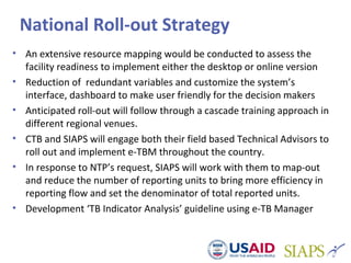 National Roll-out Strategy
• An extensive resource mapping would be conducted to assess the
facility readiness to implement either the desktop or online version
• Reduction of redundant variables and customize the system’s
interface, dashboard to make user friendly for the decision makers
• Anticipated roll-out will follow through a cascade training approach in
different regional venues.
• CTB and SIAPS will engage both their field based Technical Advisors to
roll out and implement e-TBM throughout the country.
• In response to NTP’s request, SIAPS will work with them to map-out
and reduce the number of reporting units to bring more efficiency in
reporting flow and set the denominator of total reported units.
• Development ‘TB Indicator Analysis’ guideline using e-TB Manager
 