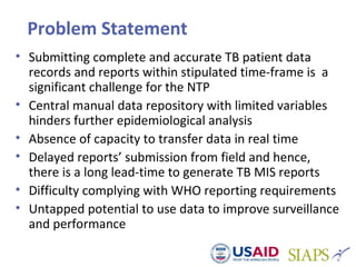 Problem Statement
• Submitting complete and accurate TB patient data
records and reports within stipulated time-frame is a
significant challenge for the NTP
• Central manual data repository with limited variables
hinders further epidemiological analysis
• Absence of capacity to transfer data in real time
• Delayed reports’ submission from field and hence,
there is a long lead-time to generate TB MIS reports
• Difficulty complying with WHO reporting requirements
• Untapped potential to use data to improve surveillance
and performance
 