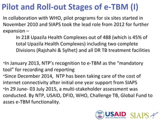 Pilot and Roll-out Stages of e-TBM (I)
In collaboration with WHO, pilot programs for six sites started in
November 2010 and SIAPS took the lead role from 2012 for further
expansion –
In 218 Upazila Health Complexes out of 488 (which is 45% of
total Upazila Health Complexes) including two complete
Divisions (Rajshahi & Sylhet) and all DR TB treatment facilities
•In January 2013, NTP’s recognition to e-TBM as the “mandatory
tool” for recording and reporting
•Since December 2014, NTP has been taking care of the cost of
internet connectivity after initial one year support from SIAPS
•In 29 June- 03 July 2015, a multi-stakeholder assessment was
conducted. By NTP, USAID, DFID, WHO, Challenge TB, Global Fund to
asses e-TBM functionality.
 