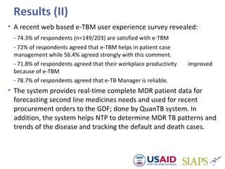 Results (II)
• A recent web based e-TBM user experience survey revealed:
- 74.3% of respondents (n=149/203) are satisfied with e-TBM
- 72% of respondents agreed that e-TBM helps in patient case
management while 56.4% agreed strongly with this comment.
- 71.8% of respondents agreed that their workplace productivity improved
because of e-TBM
- 78.7% of respondents agreed that e-TB Manager is reliable.
• The system provides real-time complete MDR patient data for
forecasting second line medicines needs and used for recent
procurement orders to the GDF; done by QuanTB system. In
addition, the system helps NTP to determine MDR TB patterns and
trends of the disease and tracking the default and death cases.
 