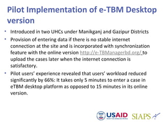 Pilot Implementation of e-TBM Desktop
version
• Introduced in two UHCs under Manikganj and Gazipur Districts
• Provision of entering data if there is no stable internet
connection at the site and is incorporated with synchronization
feature with the online version http://e-TBManagerbd.org/ to
upload the cases later when the internet connection is
satisfactory.
• Pilot users’ experience revealed that users’ workload reduced
significantly by 66%: It takes only 5 minutes to enter a case in
eTBM desktop platform as opposed to 15 minutes in its online
version.
 