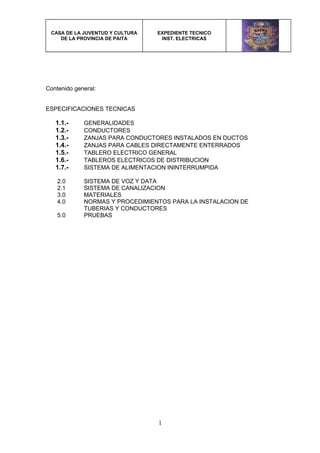 CASA DE LA JUVENTUD Y CULTURA
DE LA PROVINCIA DE PAITA
EXPEDIENTE TECNICO
INST. ELECTRICAS
Contenido general:
ESPECIFICACIONES TECNICAS
1.1.- GENERALIDADES
1.2.- CONDUCTORES
1.3.- ZANJAS PARA CONDUCTORES INSTALADOS EN DUCTOS
1.4.- ZANJAS PARA CABLES DIRECTAMENTE ENTERRADOS
1.5.- TABLERO ELECTRICO GENERAL
1.6.- TABLEROS ELECTRICOS DE DISTRIBUCION
1.7.- SISTEMA DE ALIMENTACION ININTERRUMPIDA
2.0 SISTEMA DE VOZ Y DATA
2.1 SISTEMA DE CANALIZACION
3.0 MATERIALES
4.0 NORMAS Y PROCEDIMIENTOS PARA LA INSTALACION DE
TUBERIAS Y CONDUCTORES
5.0 PRUEBAS
1
 