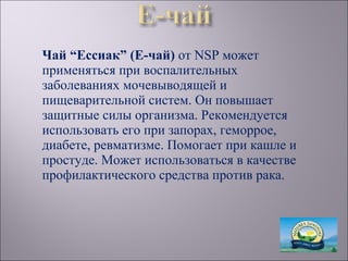 Чай “Ессиак” (Е-чай) от NSP может
применяться при воспалительных
заболеваниях мочевыводящей и
пищеварительной систем. Он повышает
защитные силы организма. Рекомендуется
использовать его при запорах, геморрое,
диабете, ревматизме. Помогает при кашле и
простуде. Может использоваться в качестве
профилактического средства против рака.
 