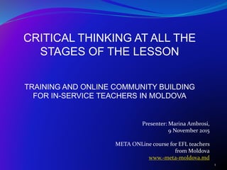 CRITICAL THINKING AT ALL THE
STAGES OF THE LESSON
TRAINING AND ONLINE COMMUNITY BUILDING
FOR IN-SERVICE TEACHERS IN MOLDOVA
1
Presenter: Marina Ambrosi,
9 November 2015
META ONLine course for EFL teachers
from Moldova
www.-meta-moldova.md
 
