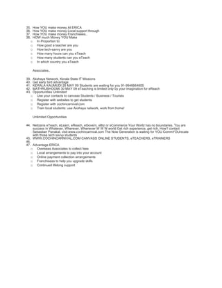 35.How YOU make money At ERICA
36.How YOU make money Local support through
37.How YOU make money Franchisees..
38.HOW much Money YOU Make
  o In Proportion to:
  o How good a teacher are you
  o How tech-savvy are you
  o How many hours can you eTeach
  o How many students can you eTeach
  o In which country you eTeach

      Associates..

39.Akshaya Network, Kerala State IT Missions
40.Get early bird advantage
41.KERALA KAUMUDI 28 MAY 09 Students are waiting for you 91-9946664605
42.MATHRUBHOOMI 30 MAY 09 eTeaching is limited only by your imagination for eReach
43.Opportunities Unlimited
  o Use your contacts to canvass Students / Business / Tourists
  o Register with websites to get students
  o Register with cochincarnival.com
  o Train local students: use Akshaya network, work from home!

      Unlimited Opportunities

44. Netizens eTeach, eLearn, eReach, eGovern, eBiz or eCommerce Your World has no boundaries. You are
    success in Whatever, Wherever, Whenever W W W world Get rich experience, get rich. How? contact
    Sebastian Panakal, visit:www.cochincarnival.com The Now Generation is waiting for YOU CommYOUnicate
    with those tech savvy students
45. WWW.COCHINCARNIVAL.COM CANVASS ONLINE STUDENTS, eTEACHERS, eTRAINERS
46.
47. Advantage ERICA
   o Overseas Associates to collect fees
   o Local arrangements to pay into your account
   o Online payment collection arrangements
   o Franchisees to help you upgrade skills
   o Continued lifelong support
 